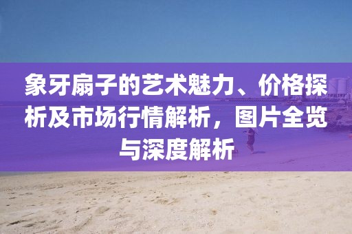 象牙扇子的艺术魅力、价格探析及市场行情解析，图片全览与深度解析