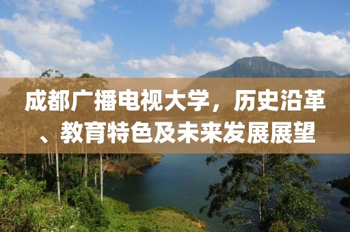 成都广播电视大学，历史沿革、教育特色及未来发展展望