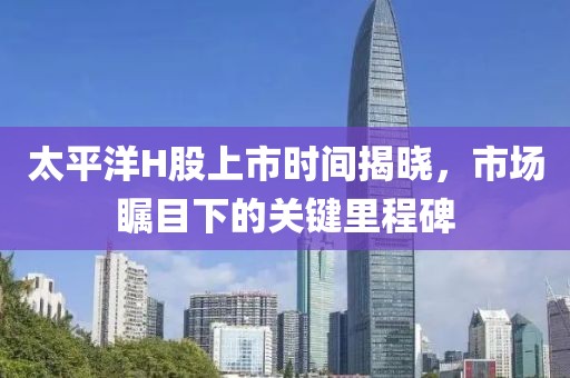 太平洋H股上市时间揭晓，市场瞩目下的关键里程碑