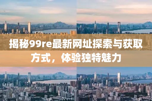 揭秘99re最新网址探索与获取方式，体验独特魅力