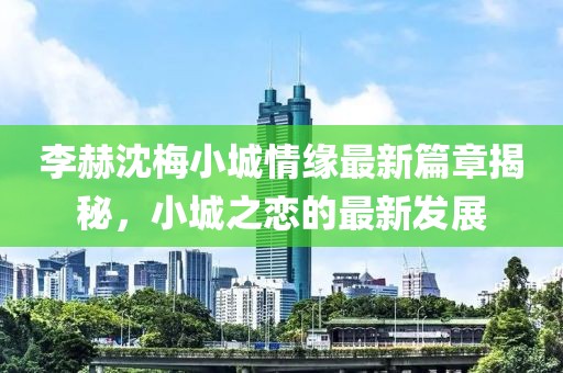 李赫沈梅小城情缘最新篇章揭秘，小城之恋的最新发展