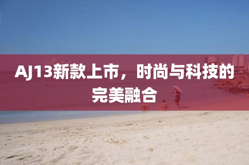 AJ13新款上市，时尚与科技的完美融合