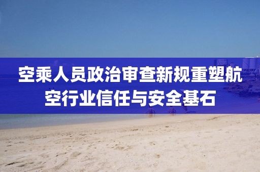 空乘人员政治审查新规重塑航空行业信任与安全基石