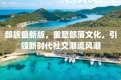 部族最新版，重塑部落文化，引领新时代社交潮流风潮