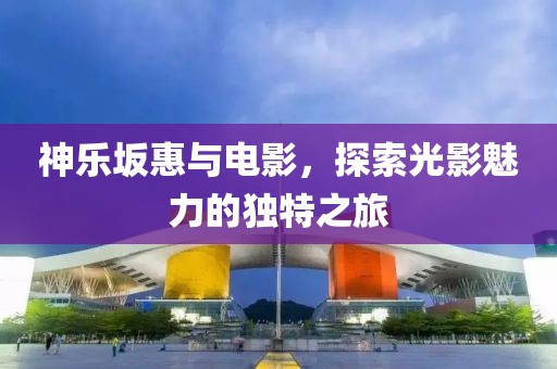 神乐坂惠与电影，探索光影魅力的独特之旅