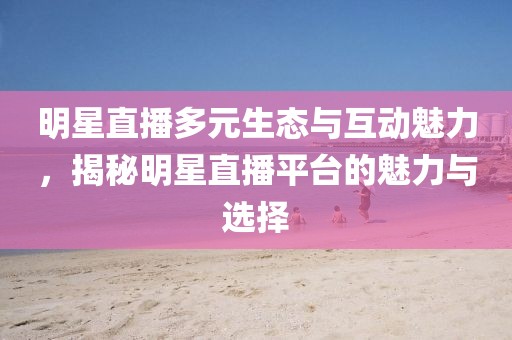 明星直播多元生态与互动魅力，揭秘明星直播平台的魅力与选择