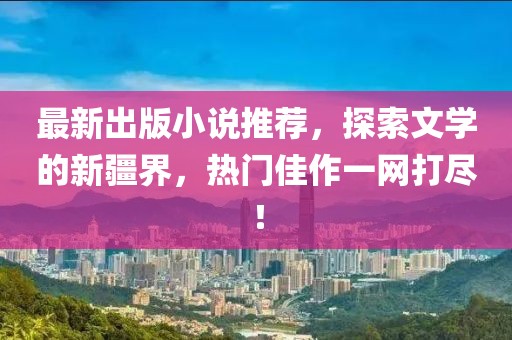 最新出版小说推荐，探索文学的新疆界，热门佳作一网打尽！