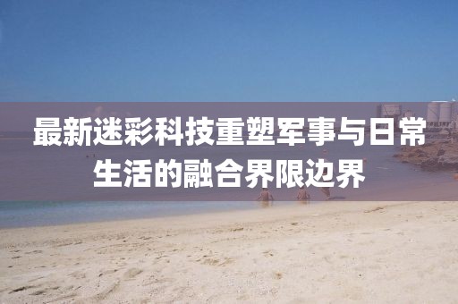 最新迷彩科技重塑军事与日常生活的融合界限边界