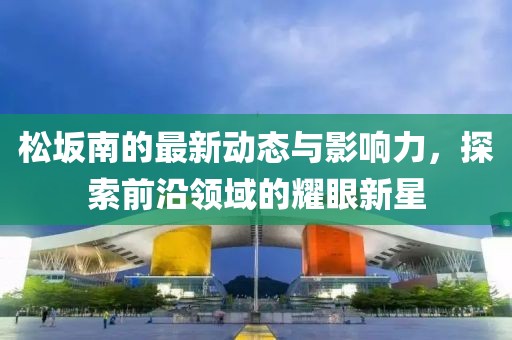 松坂南的最新动态与影响力，探索前沿领域的耀眼新星