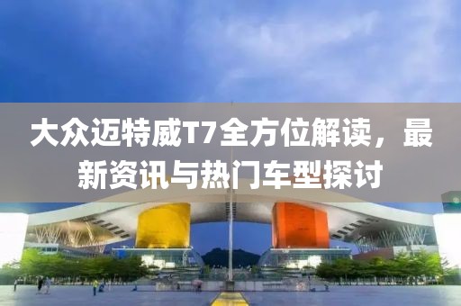 大众迈特威T7全方位解读，最新资讯与热门车型探讨