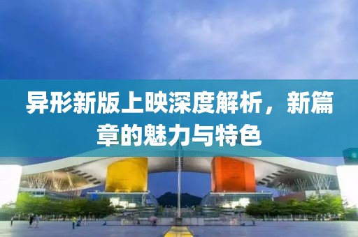 异形新版上映深度解析，新篇章的魅力与特色