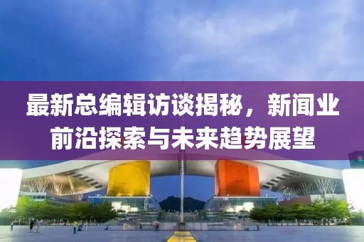 最新总编辑访谈揭秘，新闻业前沿探索与未来趋势展望