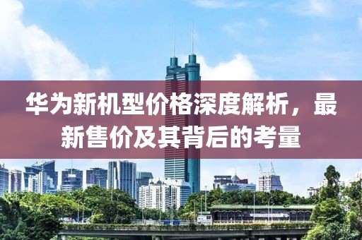 华为新机型价格深度解析，最新售价及其背后的考量