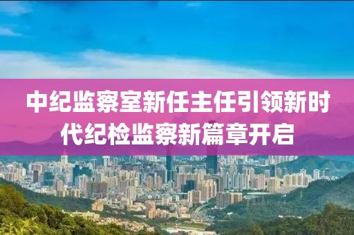 中纪监察室新任主任引领新时代纪检监察新篇章开启