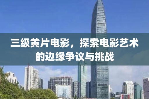 三级黄片电影，探索电影艺术的边缘争议与挑战