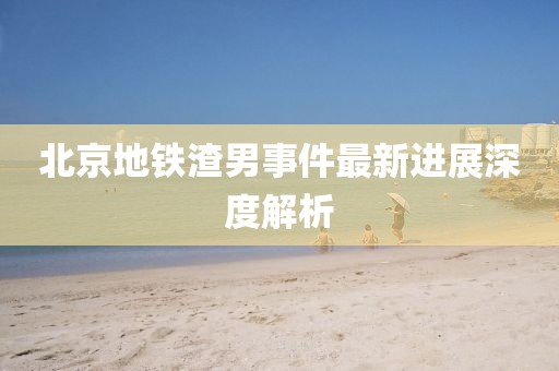 北京地铁渣男事件最新进展深度解析