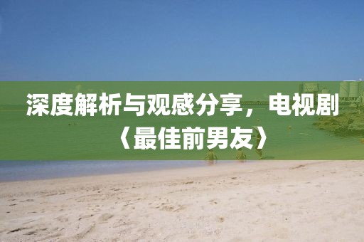 深度解析与观感分享，电视剧〈最佳前男友〉