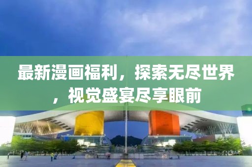 最新漫画福利，探索无尽世界，视觉盛宴尽享眼前