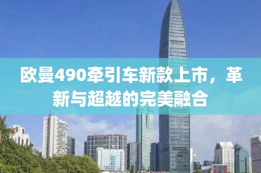 欧曼490牵引车新款上市，革新与超越的完美融合