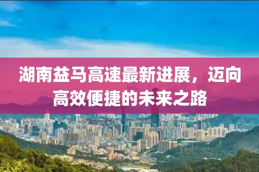 湖南益马高速最新进展，迈向高效便捷的未来之路