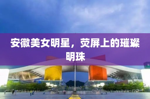 安徽美女明星，荧屏上的璀璨明珠