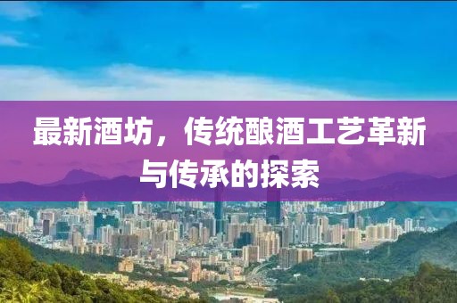 最新酒坊，传统酿酒工艺革新与传承的探索
