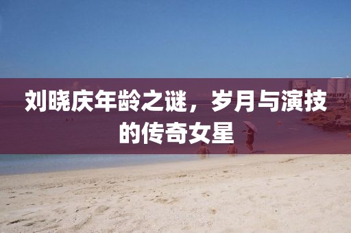 刘晓庆年龄之谜，岁月与演技的传奇女星