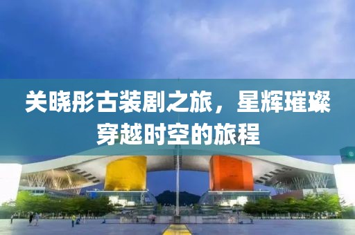 关晓彤古装剧之旅，星辉璀璨穿越时空的旅程