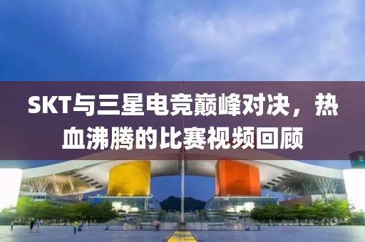 SKT与三星电竞巅峰对决，热血沸腾的比赛视频回顾