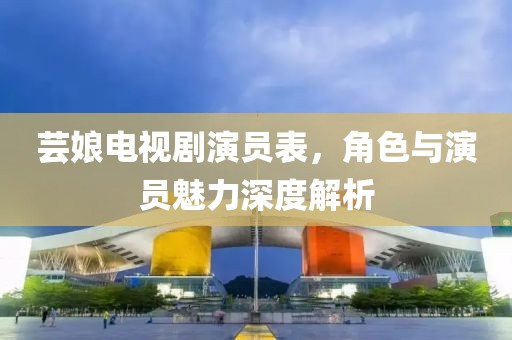 芸娘电视剧演员表，角色与演员魅力深度解析