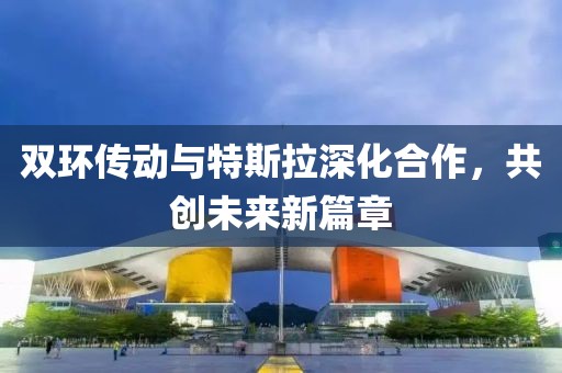 双环传动与特斯拉深化合作，共创未来新篇章