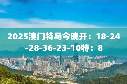2025澳门特马今晚开：18-24-28-36-23-10特：8