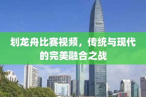 划龙舟比赛视频，传统与现代的完美融合之战