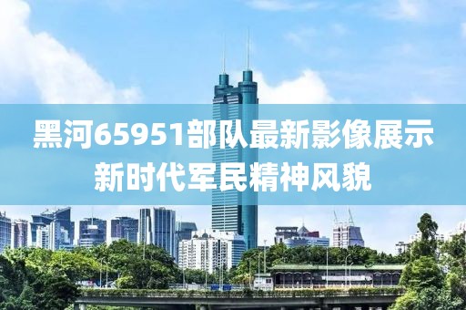黑河65951部队最新影像展示新时代军民精神风貌