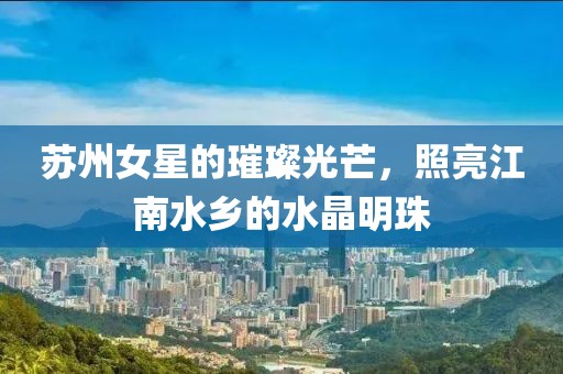 苏州女星的璀璨光芒，照亮江南水乡的水晶明珠