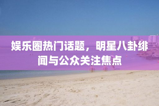 娱乐圈热门话题，明星八卦绯闻与公众关注焦点
