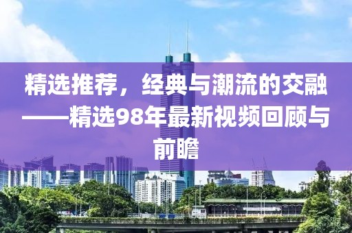 精选推荐，经典与潮流的交融——精选98年最新视频回顾与前瞻