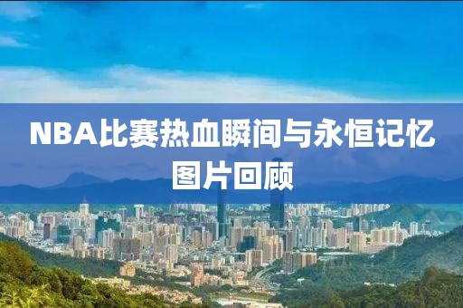 NBA比赛热血瞬间与永恒记忆图片回顾