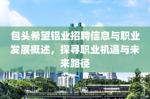 包头希望铝业招聘信息与职业发展概述，探寻职业机遇与未来路径