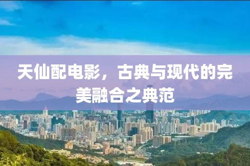 天仙配电影，古典与现代的完美融合之典范
