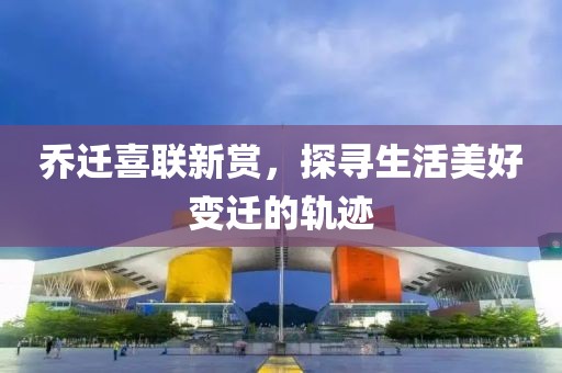 乔迁喜联新赏，探寻生活美好变迁的轨迹