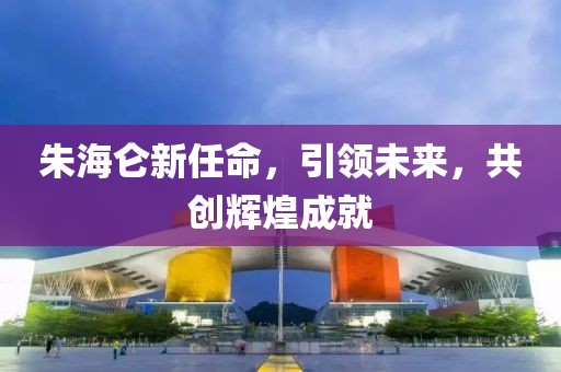 朱海仑新任命，引领未来，共创辉煌成就