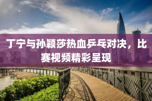 丁宁与孙颖莎热血乒乓对决，比赛视频精彩呈现