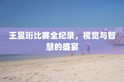 王昱珩比赛全纪录，视觉与智慧的盛宴
