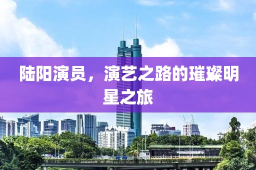 陆阳演员，演艺之路的璀璨明星之旅