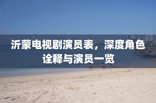 沂蒙电视剧演员表，深度角色诠释与演员一览