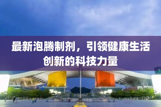 最新泡腾制剂，引领健康生活创新的科技力量