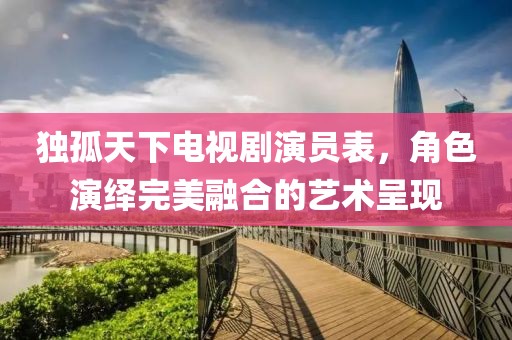 独孤天下电视剧演员表，角色演绎完美融合的艺术呈现