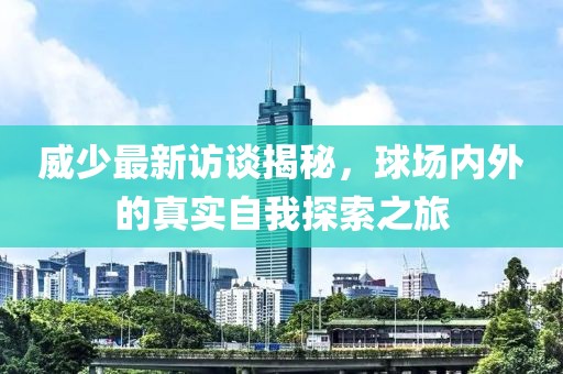 威少最新访谈揭秘，球场内外的真实自我探索之旅