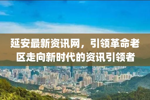 延安最新资讯网，引领革命老区走向新时代的资讯引领者